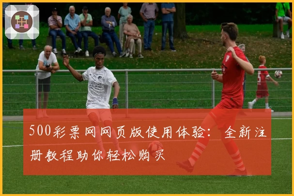 500彩票网网页版使用体验：全新注册教程助你轻松购买