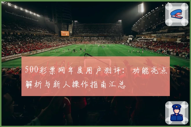 500彩票网年度用户测评:功能亮点解析与新人操作指南汇总