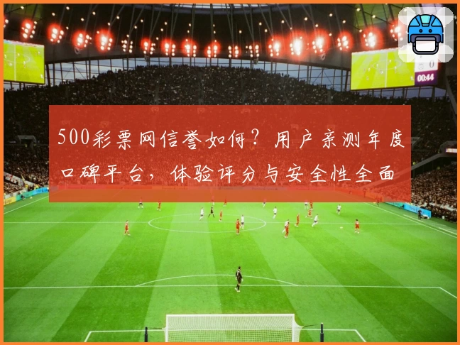 500彩票网信誉如何？用户亲测年度口碑平台，体验评分与安全性全面解析