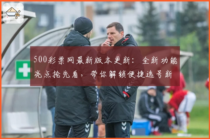 500彩票网最新版本更新：全新功能亮点抢先看，带你解锁便捷选号新体验