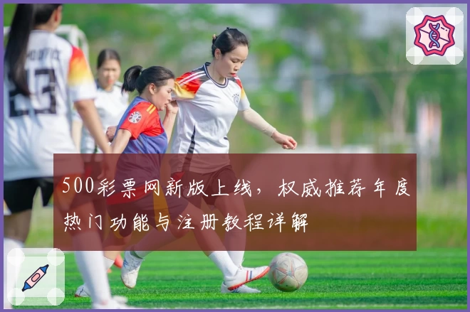 500彩票网新版上线，权威推荐年度热门功能与注册教程详解