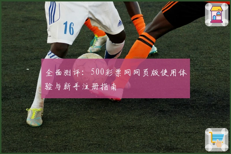 全面测评：500彩票网网页版使用体验与新手注册指南