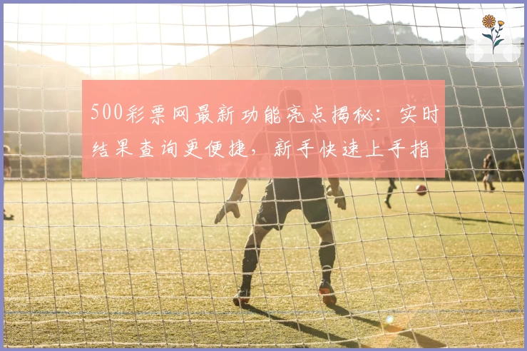 500彩票网最新功能亮点揭秘:实时结果查询更便捷,新手快速上手指南