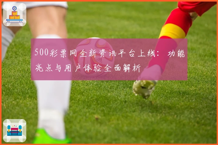 500彩票网全新资讯平台上线：功能亮点与用户体验全面解析