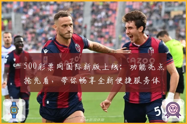 500彩票网国际新版上线：功能亮点抢先看，带你畅享全新便捷服务体验
