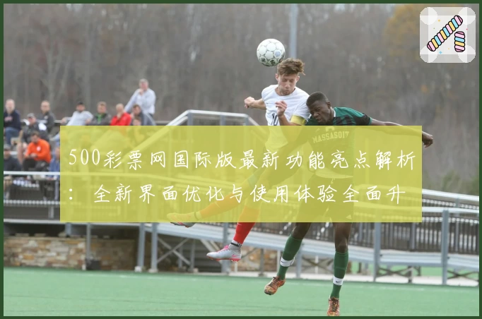 500彩票网国际版最新功能亮点解析：全新界面优化与使用体验全面升级