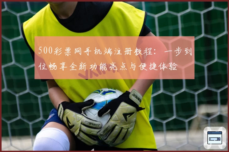 500彩票网手机端注册教程：一步到位畅享全新功能亮点与便捷体验
