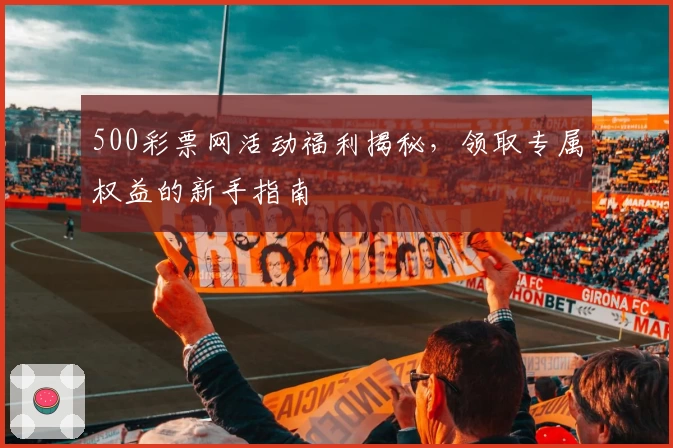 500彩票网活动福利揭秘，领取专属权益的新手指南