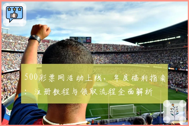 500彩票网活动上线，年度福利指南：注册教程与领取流程全面解析