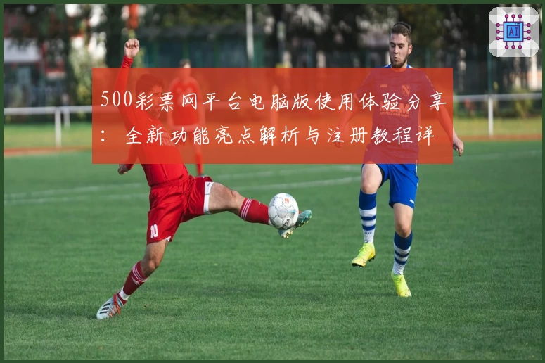 500彩票网平台电脑版使用体验分享：全新功能亮点解析与注册教程详解