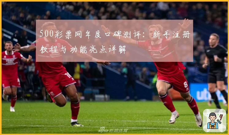 500彩票网年度口碑测评:新手注册教程与功能亮点详解