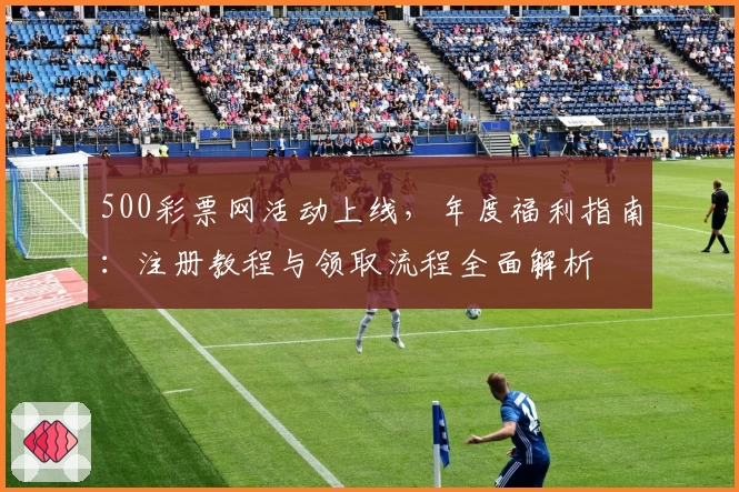 500彩票网活动上线，年度福利指南：注册教程与领取流程全面解析