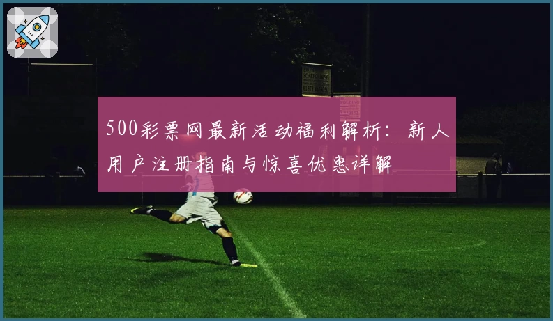 500彩票网最新活动福利解析：新人用户注册指南与惊喜优惠详解