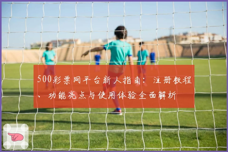 500彩票网平台新人指南:注册教程、功能亮点与使用体验全面解析