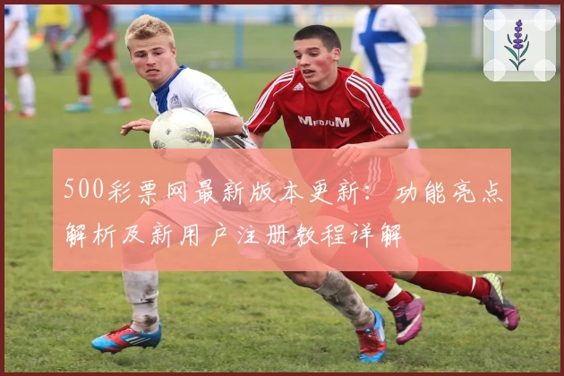 500彩票网最新版本更新：功能亮点解析及新用户注册教程详解