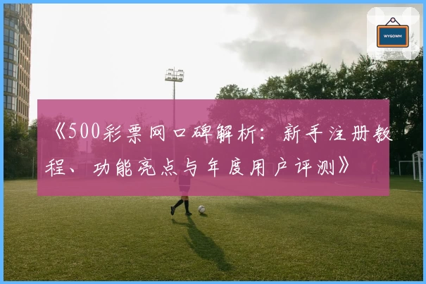 《500彩票网口碑解析：新手注册教程、功能亮点与年度用户评测》