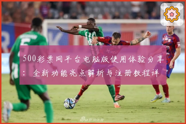 500彩票网平台电脑版使用体验分享：全新功能亮点解析与注册教程详解