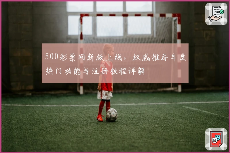 500彩票网新版上线，权威推荐年度热门功能与注册教程详解
